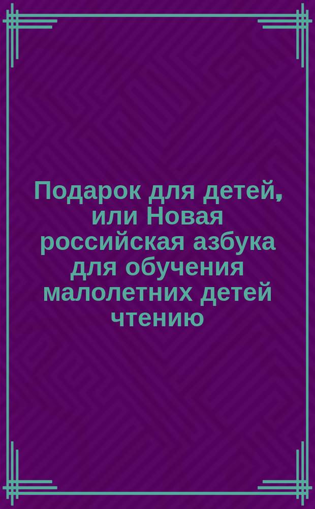Подарок для детей, или Новая российская азбука для обучения малолетних детей чтению, содержащая в себе примерные нравоучительные письма и правила, касающиеся до обхождения, избранные повести, краткую российскую грамматику, и басни с картинами