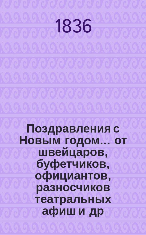 Поздравления с Новым годом... [от швейцаров, буфетчиков, официантов, разносчиков театральных афиш и др. лиц. ... на 1837 год