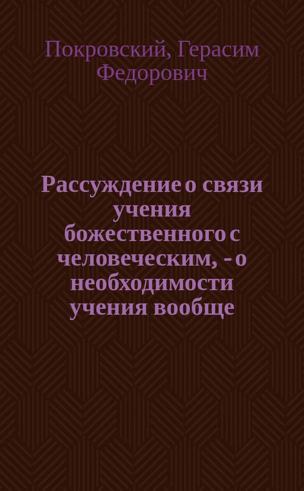 Рассуждение о связи учения божественного с человеческим, - о необходимости учения вообще, - о его методе, - и о частной и общественной пользе, от него происходящей, на случай торжественного собрания в Благородном пансионе, учрежденном при Ярославском Демидовском вышних наук училище 22-го декабря 1820 года, сочиненное профессором естественного и народного прав, казенных студентов и оного Пансиона инспектором, надворным советником и кавалером Герасимом Покровским; произнесенное пансионером студентом Николаем Языковым [и другие речи и стихи, произнесенные в торжественном собрании]