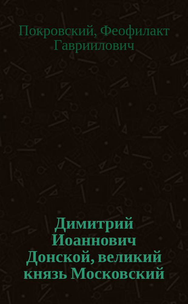Димитрий Иоаннович Донской, великий князь Московский : Историческое повествование, сочиненное Феофилактом Покровским