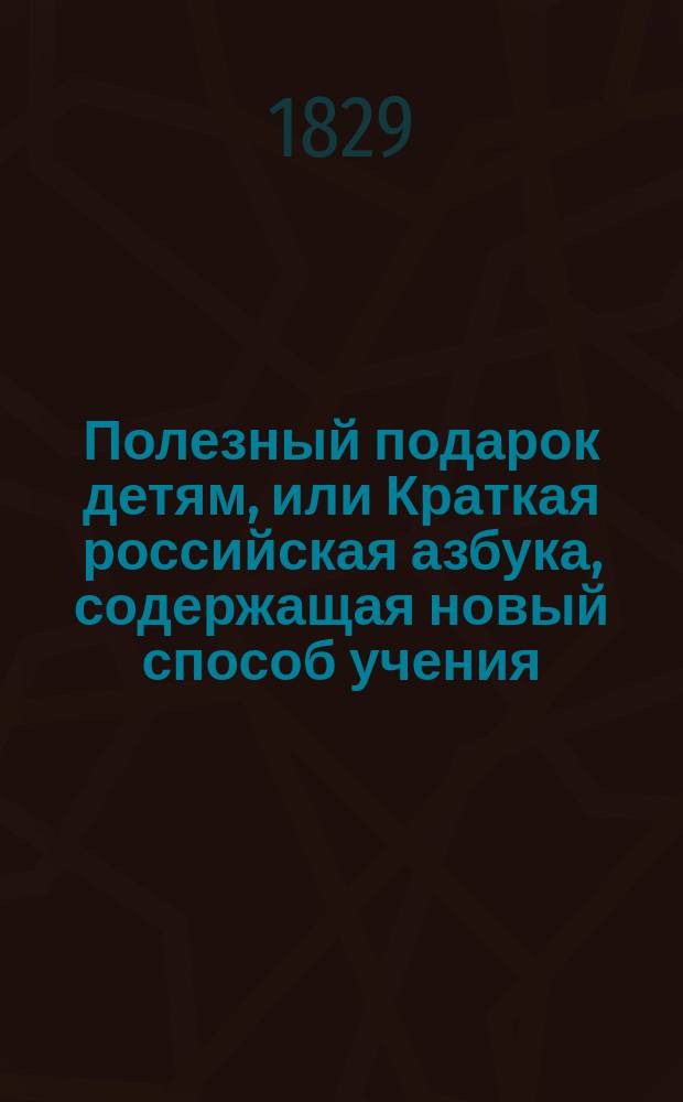 Полезный подарок детям, или Краткая российская азбука, содержащая новый способ учения, молитвы, заповеди, правила благонравия и добродетели, нравоучительные повести, извлеченные из иностранных писателей, знаки препинания, начертание арабских и римских цифр, и таблицей умножения
