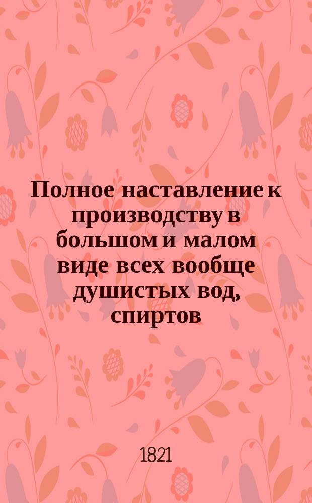 Полное наставление к производству в большом и малом виде всех вообще душистых вод, спиртов, благовонных масл, ароматических уксусов, притираний, зубных порошков и полосканий, помад и многих других благовонных составов