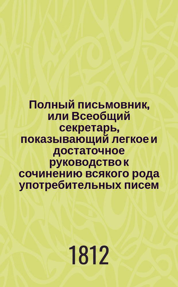 Полный письмовник, или Всеобщий секретарь, показывающий легкое и достаточное руководство к сочинению всякого рода употребительных писем, необходимых во всех случаях общежития... : В 4 ч.. Ч. 3-