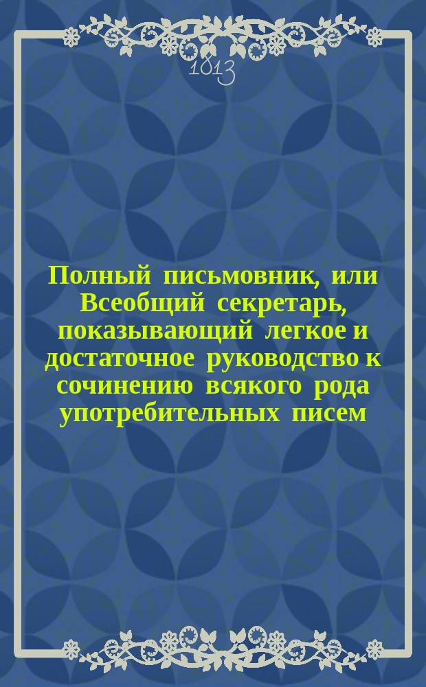 Полный письмовник, или Всеобщий секретарь, показывающий легкое и достаточное руководство к сочинению всякого рода употребительных писем, необходимых во всех случаях общежития.. : [В 4 ч.]. Ч. 3-. Ч. 4