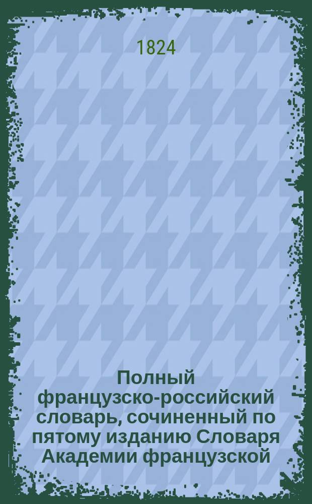 Полный французско-российский словарь, сочиненный по пятому изданию Словаря Академии французской