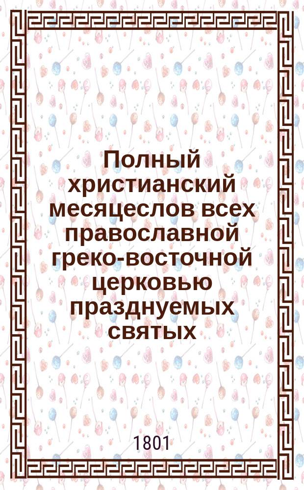Полный христианский месяцеслов всех православной греко-восточной церковью празднуемых святых, собранный из московских и киевских святцев пролога и четий-миней...; и с присовокуплением: I. Избранных нравственных стихотворений, II. Нравоучительных статей прозой, III. Особенной росписи господским праздникам и статским торжественным дням
