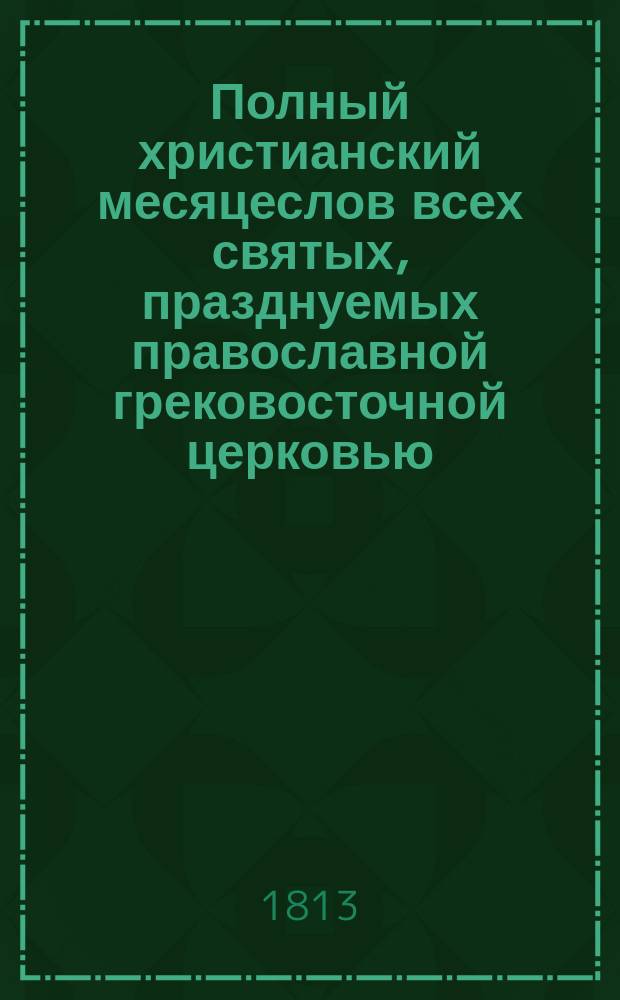 Полный христианский месяцеслов всех святых, празднуемых православной грековосточной церковью, с кратким историческим и хронологическим описанием их жизни и кончины... : С присовокуплением полного алфавита и толкования имен святых, краткого изъяснения пасхалии..