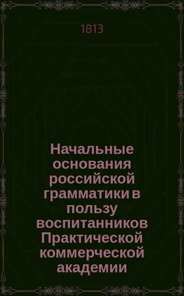 Начальные основания российской грамматики в пользу воспитанников Практической коммерческой академии, изданные российской словесности учителем оной же Академии Совета и Общества любителей коммерческих знаний, секретарем Алексеем Померанцевым