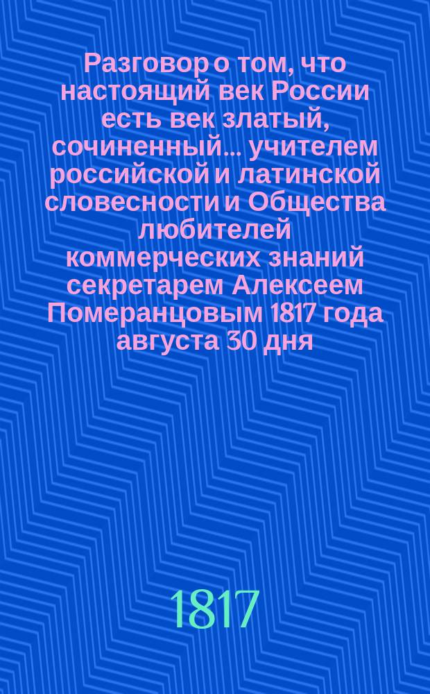 Разговор о том, что настоящий век России есть век златый, сочиненный... учителем российской и латинской словесности и Общества любителей коммерческих знаний секретарем Алексеем Померанцовым 1817 года августа 30 дня, и читанный в оный же день в Московской практической коммерческой академии воспитанниками оной при публичном собрании