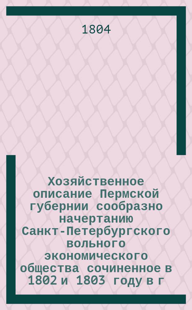 Хозяйственное описание Пермской губернии сообразно начертанию Санкт-Петербургского вольного экономического общества сочиненное в 1802 и 1803 году в г. Перми : Ч. 1-2. Ч. 1