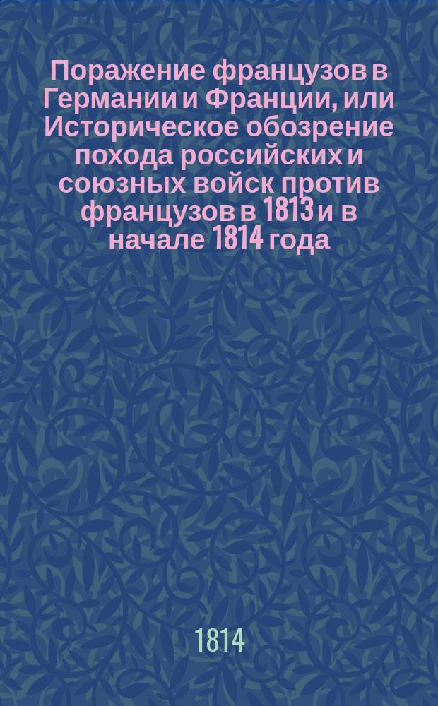 Поражение французов в Германии и Франции, или Историческое обозрение похода российских и союзных войск против французов в 1813 и в начале 1814 года, изображающее все важнейшие происшествия и военные деяния знаменитых российских, прусских, австрийских и шведских полководцев, также генералов и офицеров, командующих отделенными отрядами : Ч. 1-