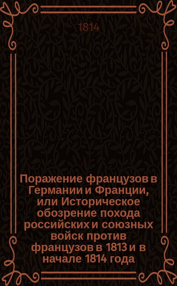 Поражение французов в Германии и Франции, или Историческое обозрение похода российских и союзных войск против французов в 1813 и в начале 1814 года, изображающее все важнейшие происшествия и военные деяния знаменитых российских, прусских, австрийских и шведских полководцев, также генералов и офицеров, командующих отделенными отрядами : Ч. 1-. Ч. 1 : [От перехода Российских войск за границу до заключения перемирия]