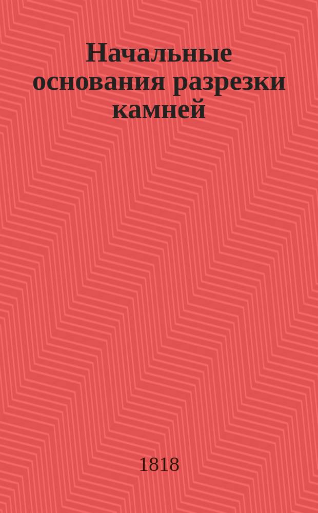 Начальные основания разрезки камней : Для употребления воспитанниками Института Корпуса инженеров путей сообщения