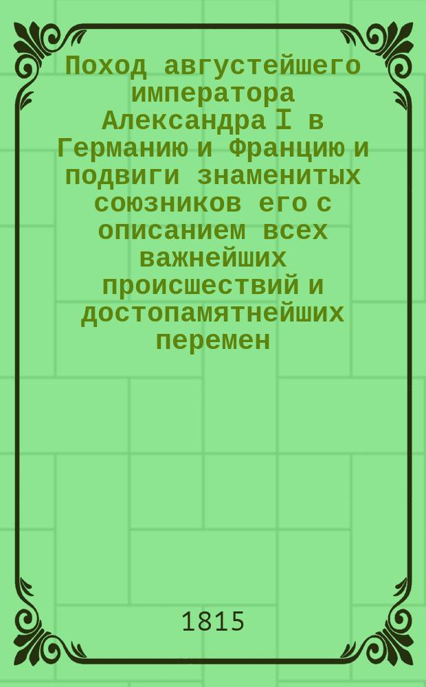 Поход августейшего императора Александра I в Германию и Францию и подвиги знаменитых союзников его с описанием всех важнейших происшествий и достопамятнейших перемен : Собран. из достоверных источников. Ч. 3