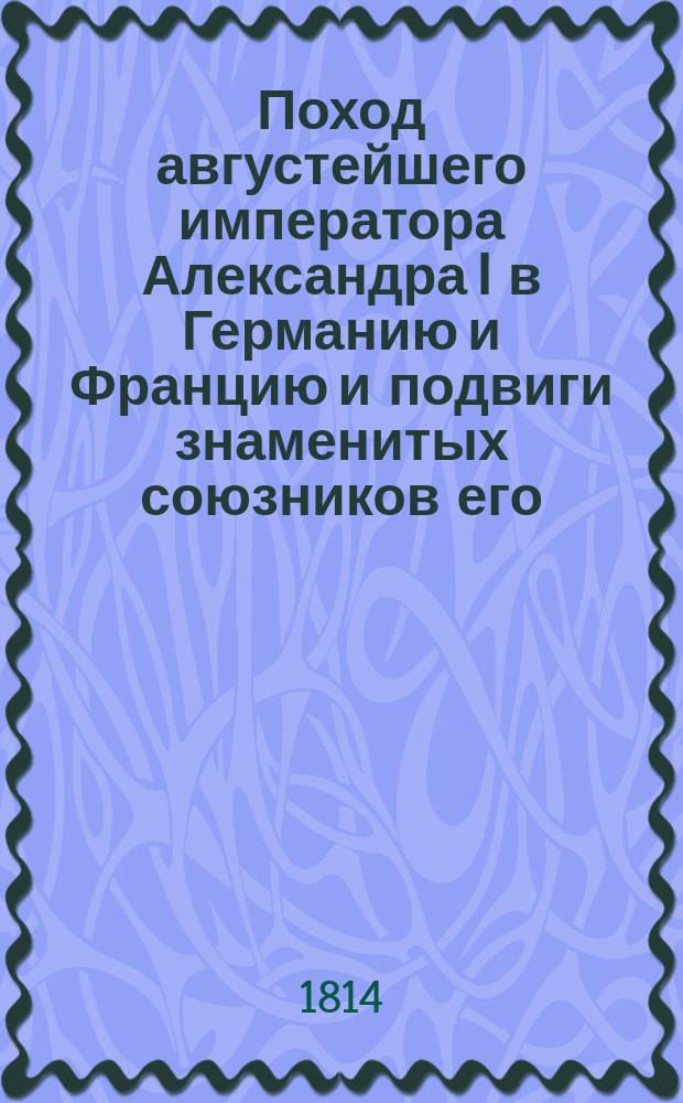Поход августейшего императора Александра I в Германию и Францию и подвиги знаменитых союзников его : С описанием всех важнейших происшествий и достопамятнейших перемен : Собран. из достоверных источников. Ч. 1-4