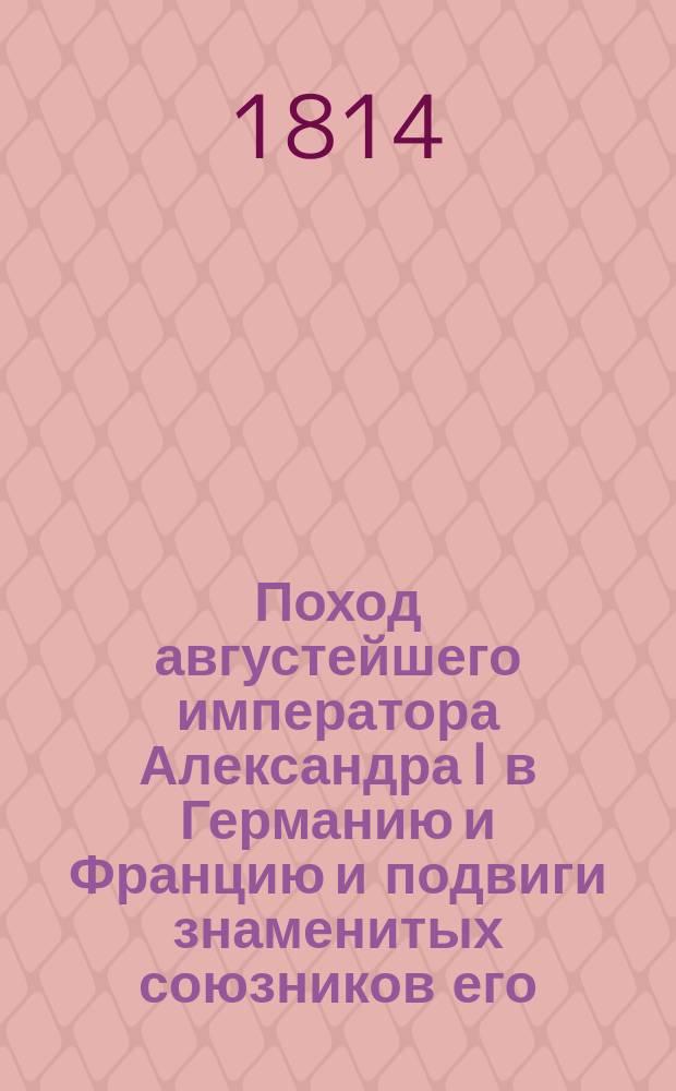 Поход августейшего императора Александра I в Германию и Францию и подвиги знаменитых союзников его : С описанием всех важнейших происшествий и достопамятнейших перемен Собран. из достоверных источников. Ч. 1-4. Ч. 3