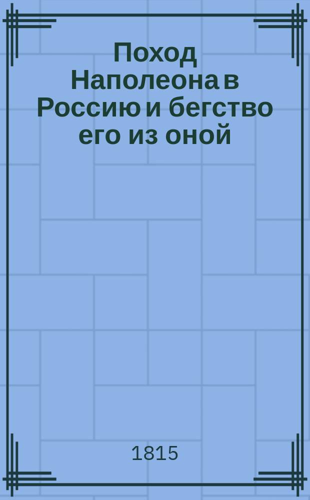 Поход Наполеона в Россию и бегство его из оной : Со всеми важнейшими историческими происшествиями и достопамятнейшими переменами, случившимися к славе России, знаменитых ее полководцев и храбрых воинов : Собранное из достоверных источников