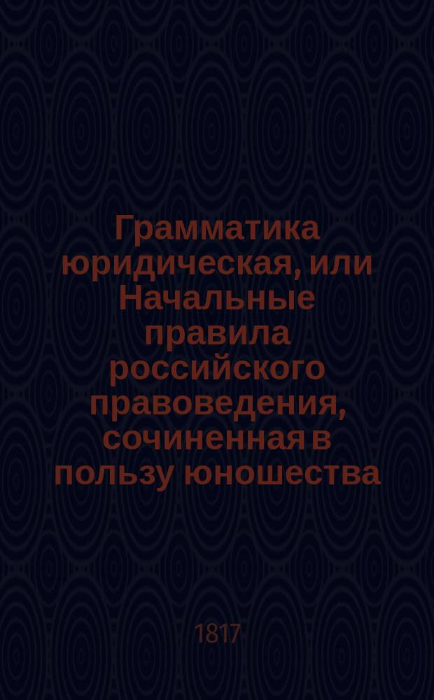 Грамматика юридическая, или Начальные правила российского правоведения, сочиненная в пользу юношества, обучающегося в разным училищах, надворным советником Федором Правиковым