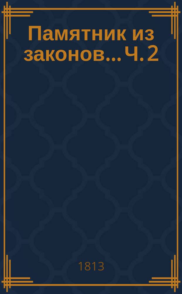 Памятник из законов... Ч. 2 : ... руководствующий к познанию должностей, возложенных на присутственные места и на обретающихся в них, собранный трудами надворного советника Федора Правикова