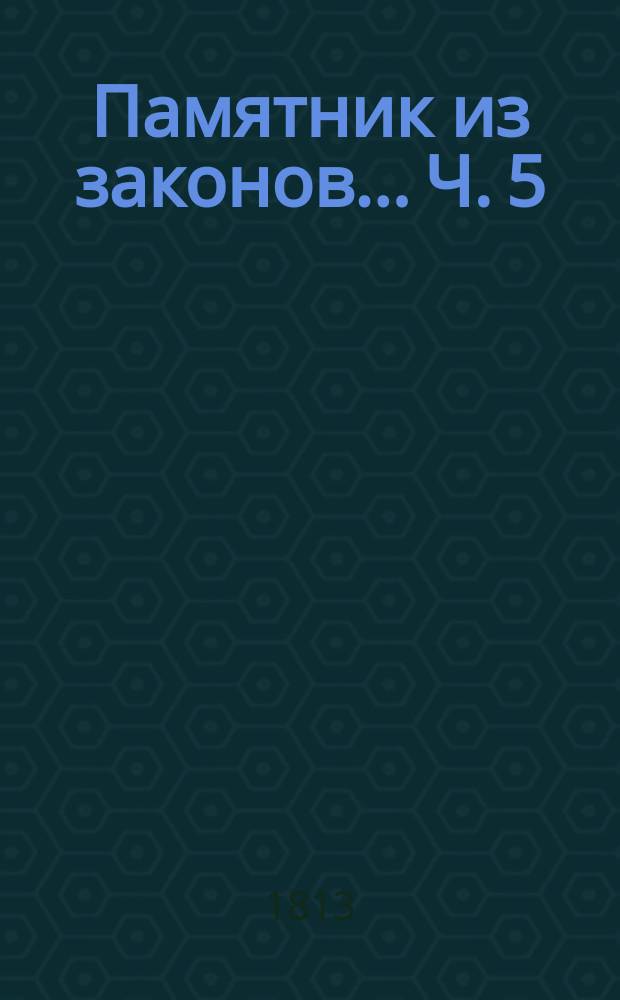Памятник из законов... Ч. 5 : ... с дополнением всех значащихся в прежних четырех частях материй вновь состоявшимися узаконениями и другими нужными обстоятельствами, начатый трудами покойного надворного советника Федора Правикова, а оконченный сыном его титулярным совет. Александром Правиковым
