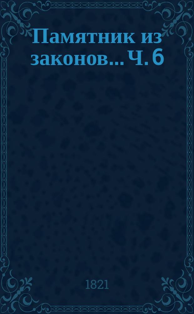 Памятник из законов... Ч. 6 : ... в дополнение значащихся в прежних пяти частях материй вновь состоявшимися узаконениями по 1806 год, собранный трудами коллежского асессора Александра Правикова