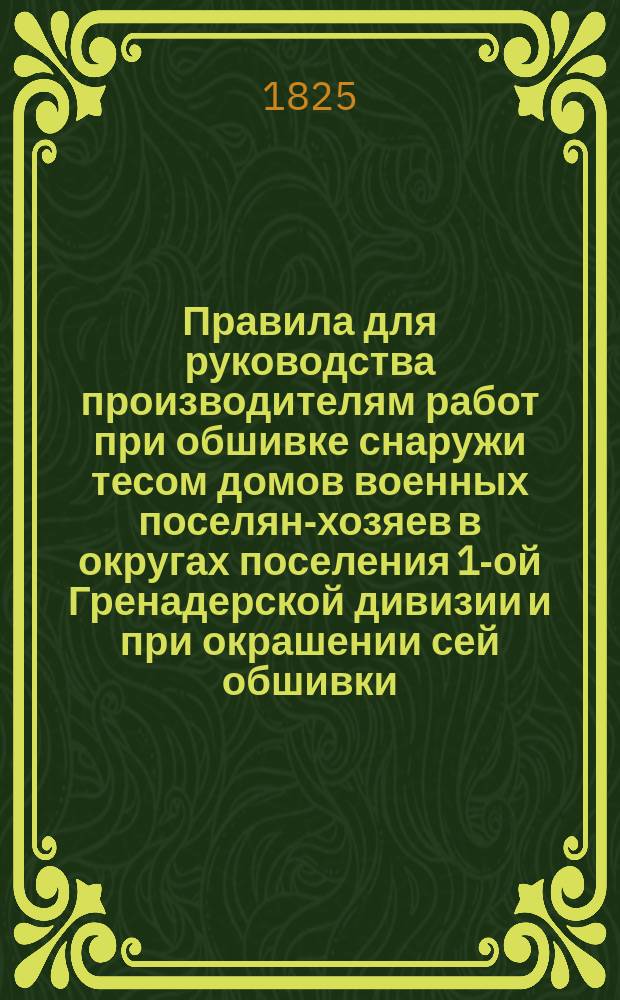 Правила для руководства производителям работ при обшивке снаружи тесом домов военных поселян-хозяев в округах поселения 1-ой Гренадерской дивизии и при окрашении сей обшивки : Утв. 24 апр. 1825 г.. [Сметы о потребности материалов для раскрашивания разными колерами стен в жилых покоях каменных строений в полковых штабах округов военного поселения 1-ой Гренадерской дивизии] : [Утв. 30 мая 1825 г