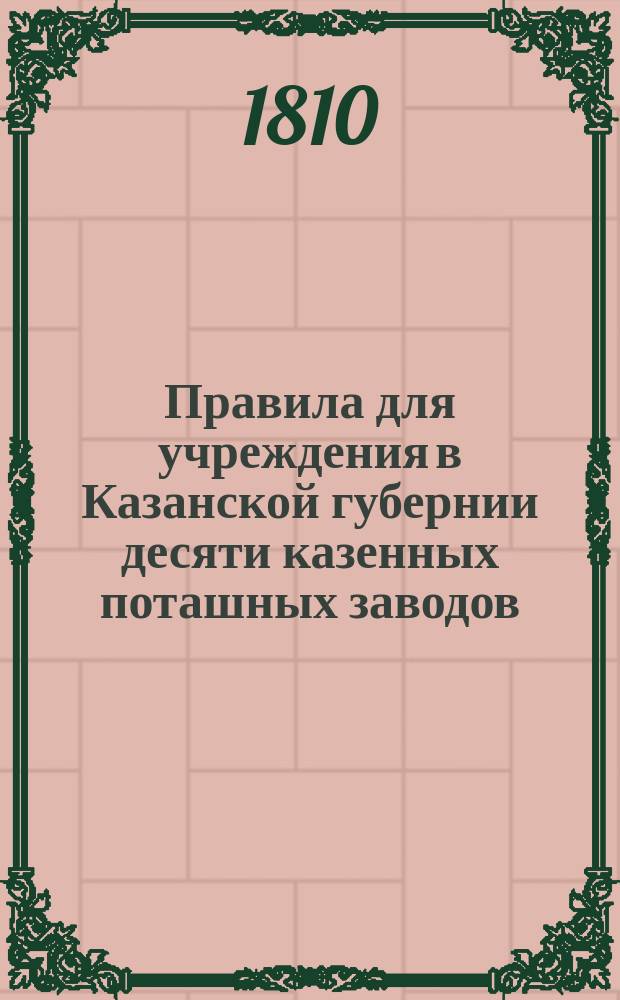 Правила для учреждения в Казанской губернии десяти казенных поташных заводов : Утв. 12 ноября 1810 г.. [Таксы на леса и дрова]. Постановление нового порядка на продажу дерев из казенных лесов и сбора следующих в казну денег по исправленным таксам