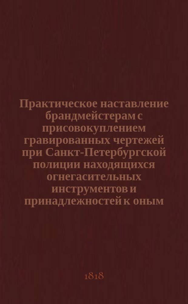 Практическое наставление брандмейстерам с присовокуплением гравированных чертежей при Санкт-Петербургской полиции находящихся огнегасительных инструментов и принадлежностей к оным : Сочинено при Санкт-Петербургской полиции 1818 года