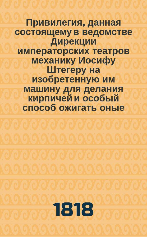Привилегия, данная состоящему в ведомстве Дирекции императорских театров механику Иосифу Штегеру на изобретенную им машину для делания кирпичей и особый способ ожигать оные : С подробным описанием и рисунками
