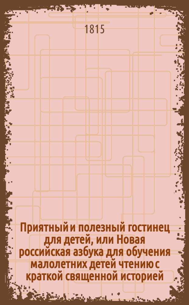 Приятный и полезный гостинец для детей, или Новая российская азбука для обучения малолетних детей чтению с краткой священной историей, грамматикой, арифметикой, естественной историей с нравоучениями, приличному детскому понятию, с присовокуплением нравоучительных повестей, сказок, басен, русских пословиц, загадок, стихотворений, правил для рисования гравированных картинок