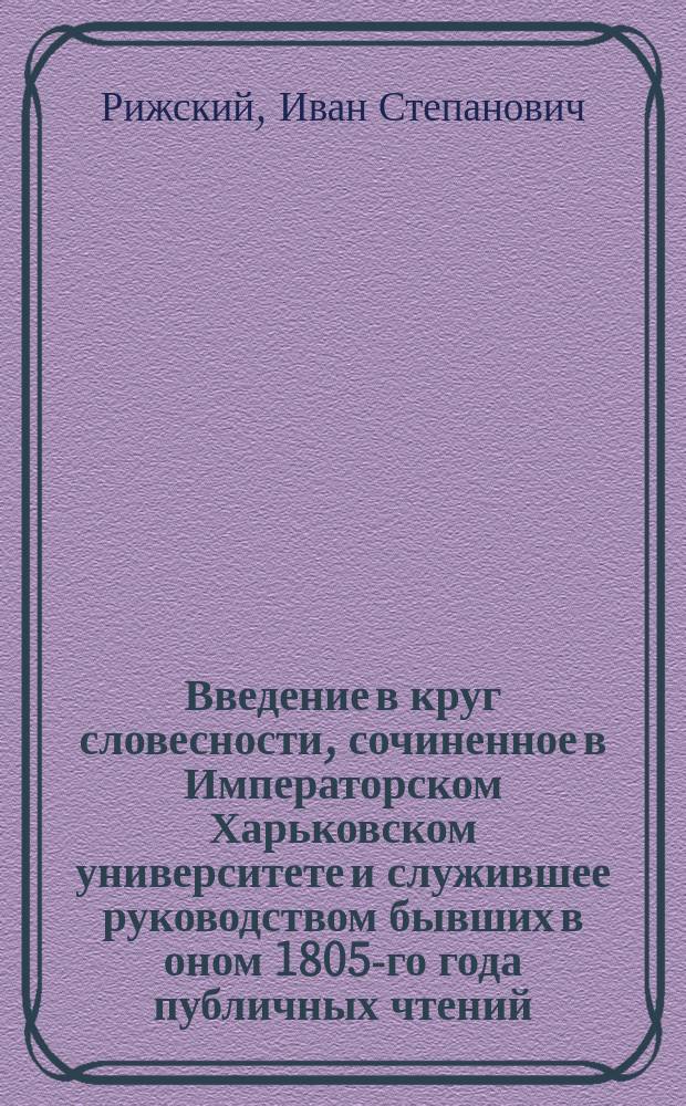 Введение в круг словесности, сочиненное в Императорском Харьковском университете и служившее руководством бывших в оном 1805-го года публичных чтений, предшествовавших науке красноречия
