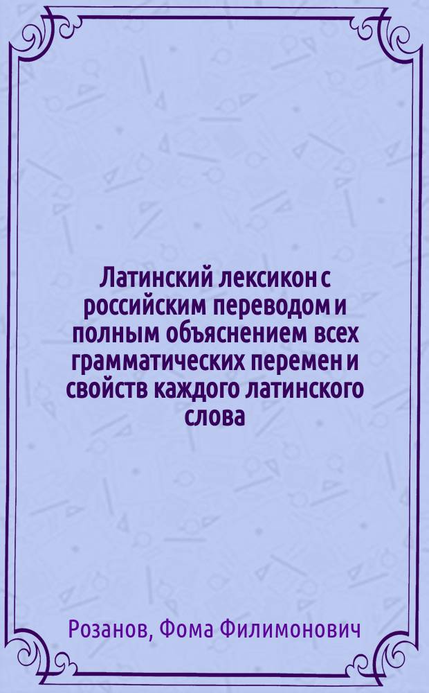 Латинский лексикон с российским переводом и полным объяснением всех грамматических перемен и свойств каждого латинского слова, также начала или происхождения и разных оного знаменований : В пользу юношества, обучающегося латинскому языку