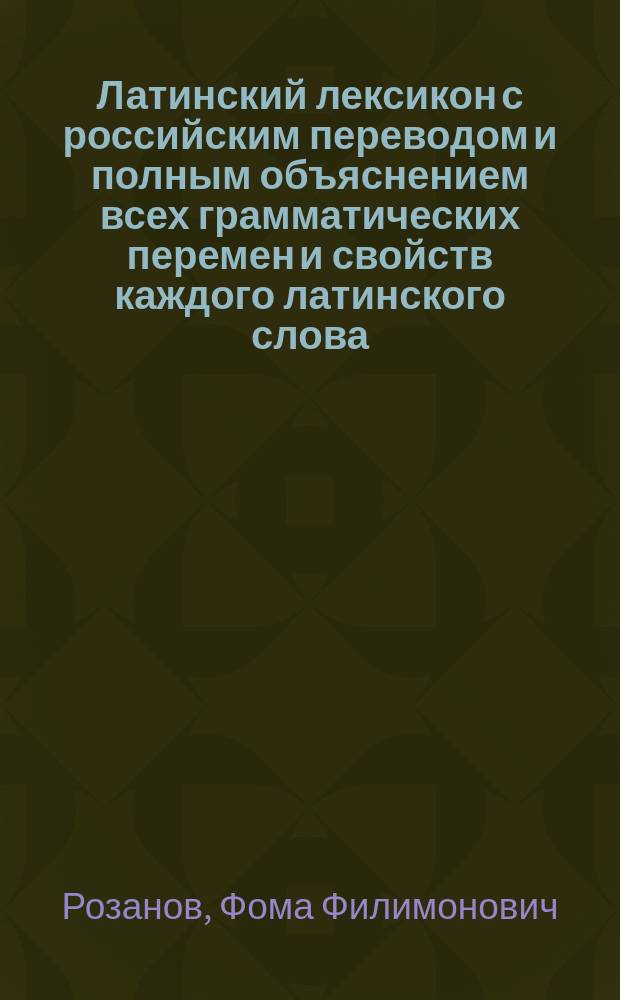 Латинский лексикон с российским переводом и полным объяснением всех грамматических перемен и свойств каждого латинского слова, также начала или происхождения и разных оного знаменований : В пользу юношества, обучающегося латинскому языку