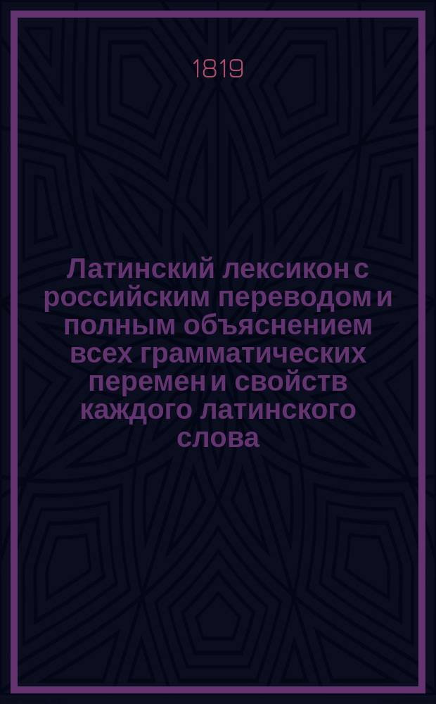 Латинский лексикон с российским переводом и полным объяснением всех грамматических перемен и свойств каждого латинского слова, также начала или происхождения и разных оного знаменований : В пользу юношества, обучающегося латинскому языку