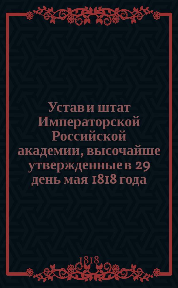 Устав и штат Императорской Российской академии, высочайше утвержденные в 29 день мая 1818 года