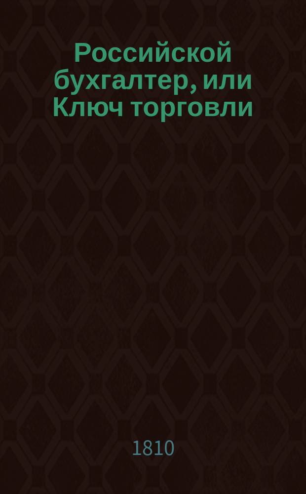 Российской бухгалтер, или Ключ торговли : С словарем учрежденных в России ярмарок, торгов, съездов, собраний и проч. открывающий науку бухгалтерии или порядок содержания купеческой торговли по всем книгам, известным в коммерции..