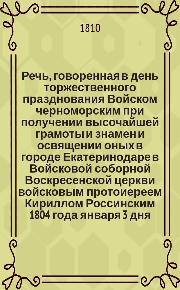 Речь, говоренная в день торжественного празднования Войском черноморским при получении высочайшей грамоты и знамен и освящении оных в городе Екатеринодаре в Войсковой соборной Воскресенской церкви войсковым протоиереем Кириллом Россинским 1804 года января 3 дня; Стихи..., читанные в Публичном собрании благородного сословия 1804 года января 3 дня; Речь, говоренная... при освящении батареи за рекой Кубанью на Черкесской стороне... июля 11 дня 1810 года