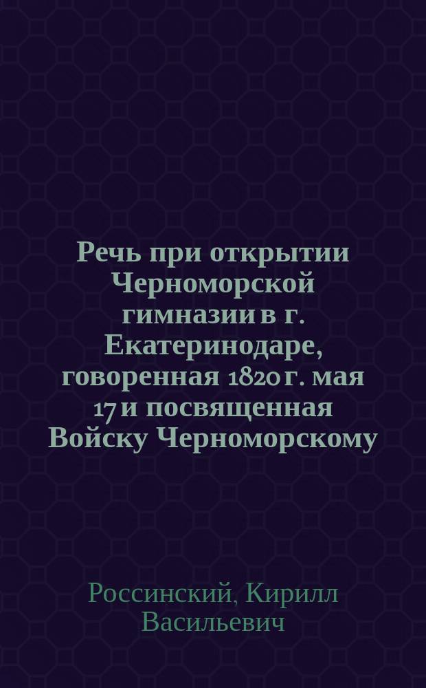 Речь при открытии Черноморской гимназии в г. Екатеринодаре, говоренная 1820 г. мая 17 и посвященная Войску Черноморскому