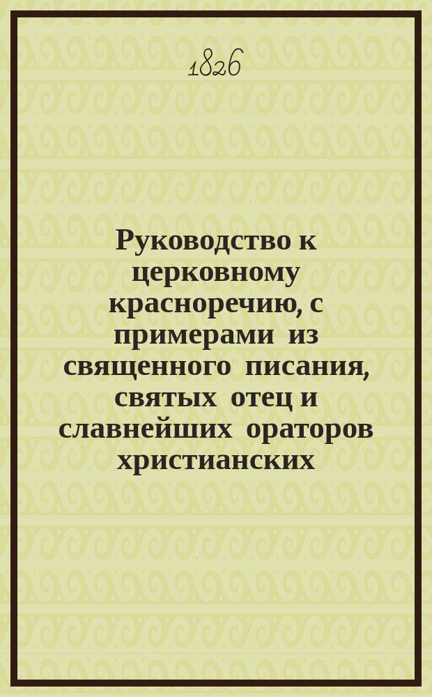 Руководство к церковному красноречию, с примерами из священного писания, святых отец и славнейших ораторов христианских : Сочинение полезное для духовных училищ и для младых священнослужителей, посвятивших себя проповеданию слова божия