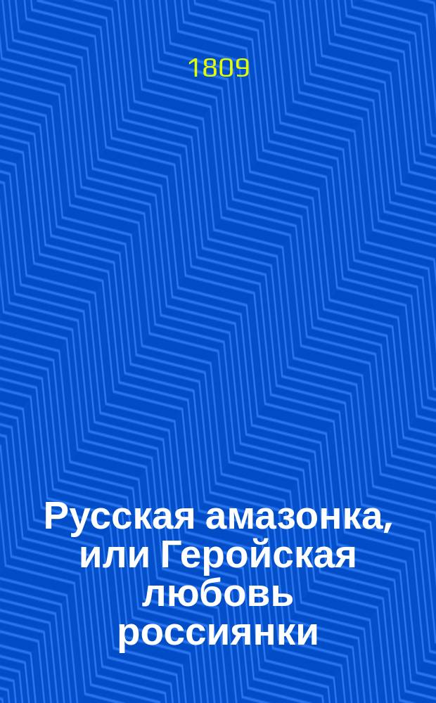 Русская амазонка, или Геройская любовь россиянки : Отечественное происшествие, случившееся в продолжение последней против французов кампании в 1806 и 1807-м годах. Ч. 1-2. Ч. 1