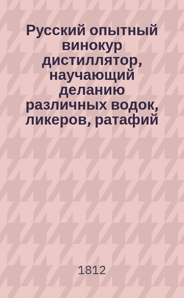 Русский опытный винокур дистиллятор, научающий деланию различных водок, ликеров, ратафий, прохладительных, утомительных и благовонных вод, эссенций, бальзамов, масел, эликсиров и капель : Пивовар, мастер домашних вин, медовар, квасник, уксусник, виноградарь... : С описанием всех по сей части секретов и новейших экономических открытий. Ч. 1-2