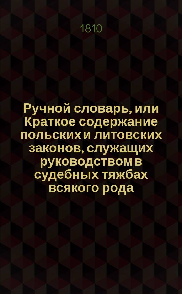 Ручной словарь, или Краткое содержание польских и литовских законов, служащих руководством в судебных тяжбах всякого рода, собранных для употребления в присутственных местах и для пользы частных обывателей Коронных и Литовских Провинций : Пер. с пол