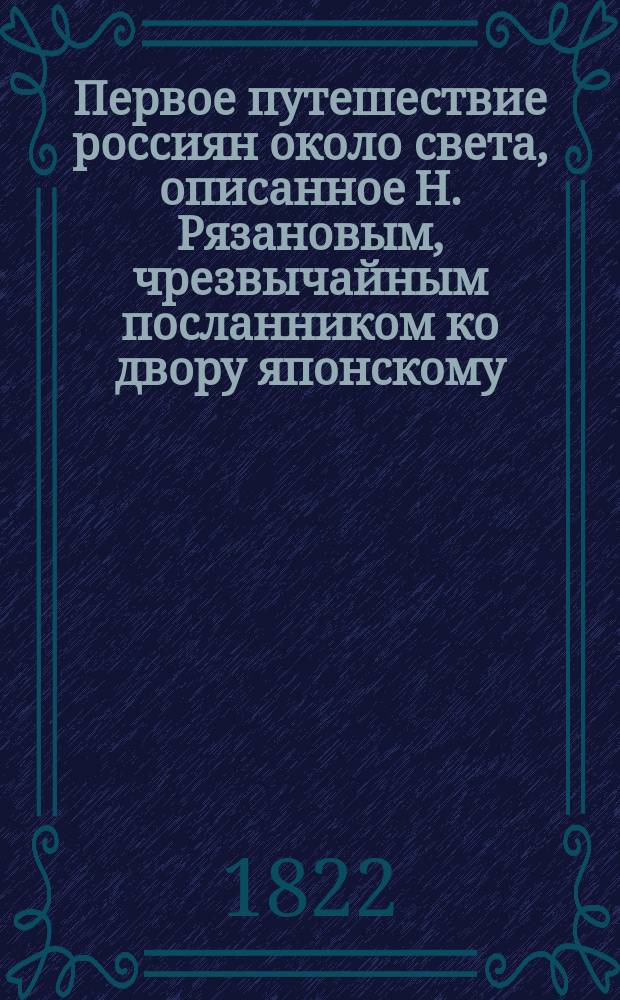 Первое путешествие россиян около света, описанное Н. Рязановым, чрезвычайным посланником ко двору японскому, и проч. : (Из: "Отечественные записки", 1822. № 10, с. 194-219; № 11, с. 90-98; № 31, с. 196-211; № 32, с. 359-374; 1823, № 36, с. 25-37; № 38, с. 328-350; № 40, с. 248-274; 1824, № 54, с. 131-163, № 55, с. 204-223; 1885, № 64, с. 173-188; № 65, с. 367-396, № 66, с. 73-96; № 67, с. 242-253)