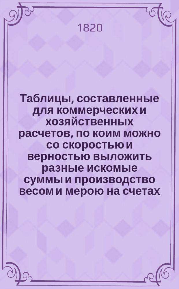 Таблицы, составленные для коммерческих и хозяйственных расчетов, по коим можно со скоростью и верностью выложить разные искомые суммы и производство весом и мерою на счетах, не употребляя при том арифметических вычислений, издаваемые Сергеем Сазоновым : Ч. 1-. Ч. 1