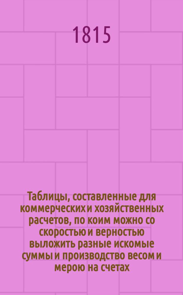 Таблицы, составленные для коммерческих и хозяйственных расчетов, по коим можно со скоростью и верностью выложить разные искомые суммы и производство весом и мерою на счетах, не употребляя при том арифметических вычислений, издаваемые Сергеем Сазоновым : Ч. 1-