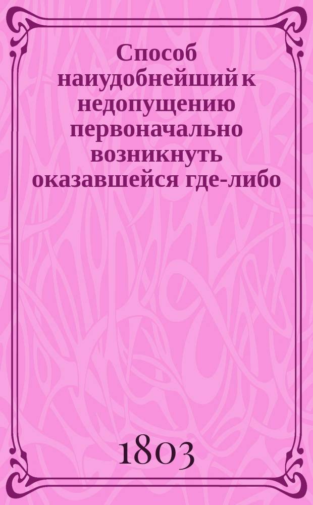 Способ наиудобнейший к недопущению первоначально возникнуть оказавшейся где-либо, промеж народом: смертоносной язве, заражаемой чуме, паче же бы усилиться оной, утверждаяся на существенности всеблаготворительнейших средств самых описал Данило Самойлович, действительный статский советник, медицины доктор.. : Ч. 2, -4. Ч. 4