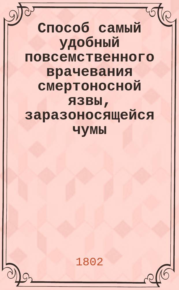 Способ самый удобный повсемственного врачевания смертоносной язвы, заразоносящейся чумы, ко благу всеобщественному предлагает Данило Самойлович, действительный статский советник, медицины доктор...