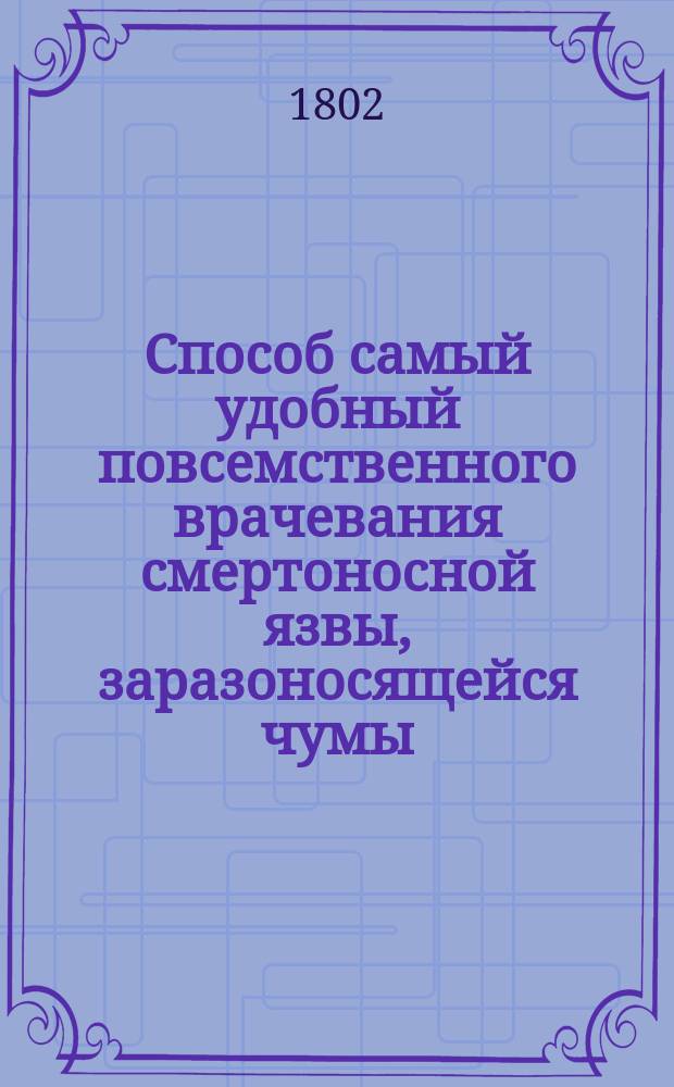 Способ самый удобный повсемственного врачевания смертоносной язвы, заразоносящейся чумы, ко благу всеобщественному предлагает Данило Самойлович, действительный статский советник, медицины доктор... Ч. 1
