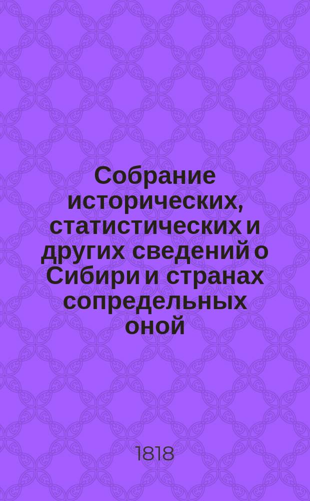 Собрание исторических, статистических и других сведений о Сибири и странах сопредельных оной, изданное Григорием Спасским императорской Академии наук корреспондентом; обществ: императорского Московского испытателей природы и Санкт-Петербургского любителей наук, словесности и художеств членом.. : Ч. 1-[4]. Ч. 1