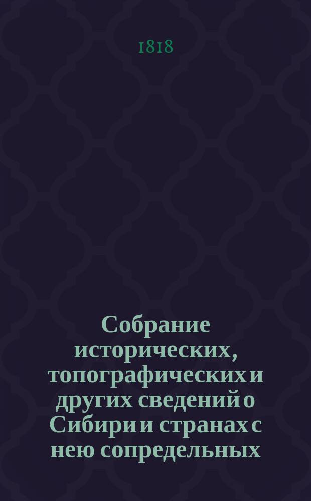 Собрание исторических, топографических и других сведений о Сибири и странах с нею сопредельных, издаваемое Григорием Спасским, Императорской Санкт-Петербургской академии наук корреспондентом.. : Ч. 1-4. Ч. 1